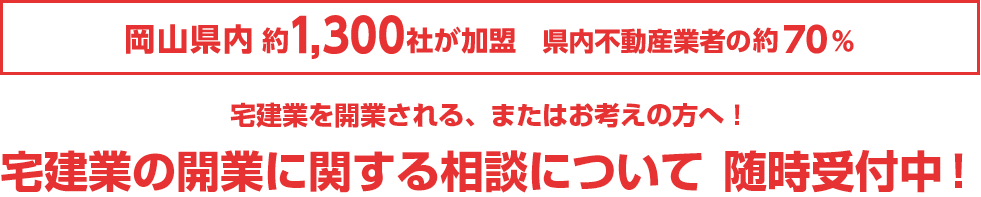 岡山県内訳1,300社が加盟　県内不動産業者の約70%　宅建業を開業される、またはお考えの方へ！ 宅建業の開業に関する相談について 随時受付中！