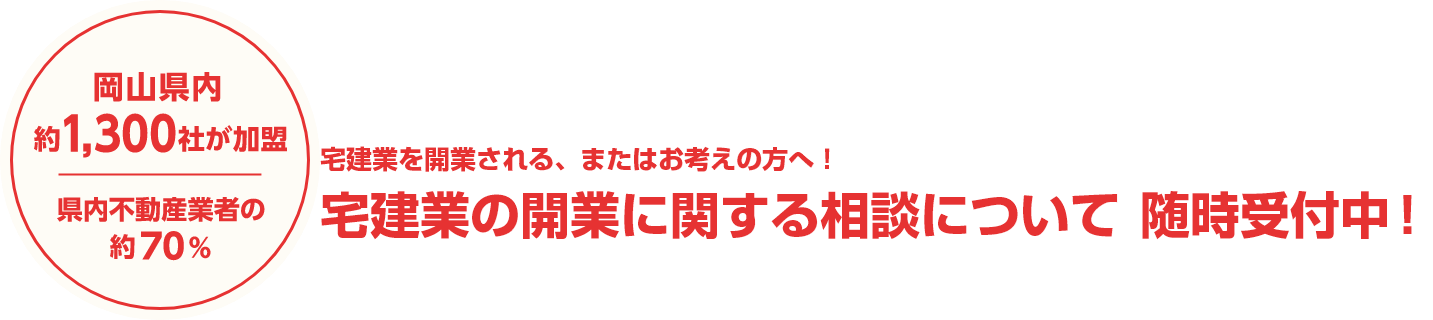 岡山県内訳1,300社が加盟　県内不動産業者の約70%　宅建業を開業される、またはお考えの方へ！ 宅建業の開業に関する相談について 随時受付中！